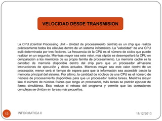 VELOCIDAD DESDE TRANSMISION

La CPU (Central Processing Unit - Unidad de procesamiento central) es un chip que realiza
prácticamente todos los cálculos dentro de un sistema informático. La "velocidad" de una CPU
está determinada por tres factores. La frecuencia de la CPU es el número de ciclos que puede
realizar en un segundo. Mientras mayor sea este valor, más rápido se desempeñará la CPU en
comparación a los miembros de su propia familia de procesamiento. La memoria caché es la
cantidad de memoria disponible dentro del chip para que un procesador almacene
instrucciones de ejecución y datos actuales. Mientras mayor sea este valor dentro de un
procesador, menor será el tiempo de espera para que la información sea accesible desde la
memoria principal del sistema. Por último, la cantidad de núcleos de una CPU es el número de
núcleos de procesamiento disponibles para que un procesador realice tareas. Mientras mayor
sea el número de núcleos físicos que tenga un procesador, más tareas se podrán ejecutar de
forma simultánea. Esto reduce el retraso del programa y permite que las operaciones
complejas se dividan en tareas más pequeñas.

13

INFORMATICA II

11/12/2013

 