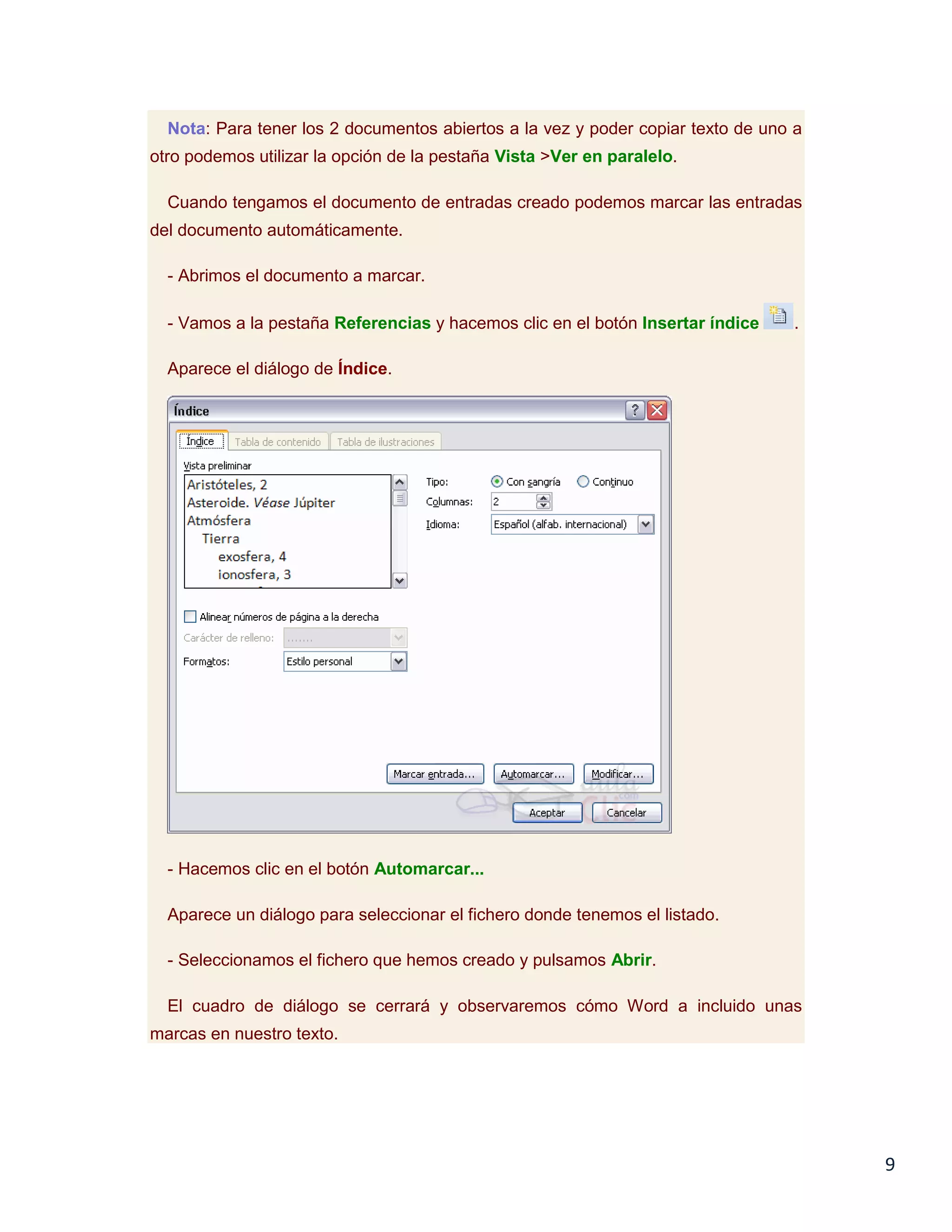 Nota: Para tener los 2 documentos abiertos a la vez y poder copiar texto de uno a
otro podemos utilizar la opción de la pestaña Vista >Ver en paralelo.
Cuando tengamos el documento de entradas creado podemos marcar las entradas
del documento automáticamente.
- Abrimos el documento a marcar.
- Vamos a la pestaña Referencias y hacemos clic en el botón Insertar índice

.

Aparece el diálogo de Índice.

- Hacemos clic en el botón Automarcar...
Aparece un diálogo para seleccionar el fichero donde tenemos el listado.
- Seleccionamos el fichero que hemos creado y pulsamos Abrir.
El cuadro de diálogo se cerrará y observaremos cómo Word a incluido unas
marcas en nuestro texto.

9

 