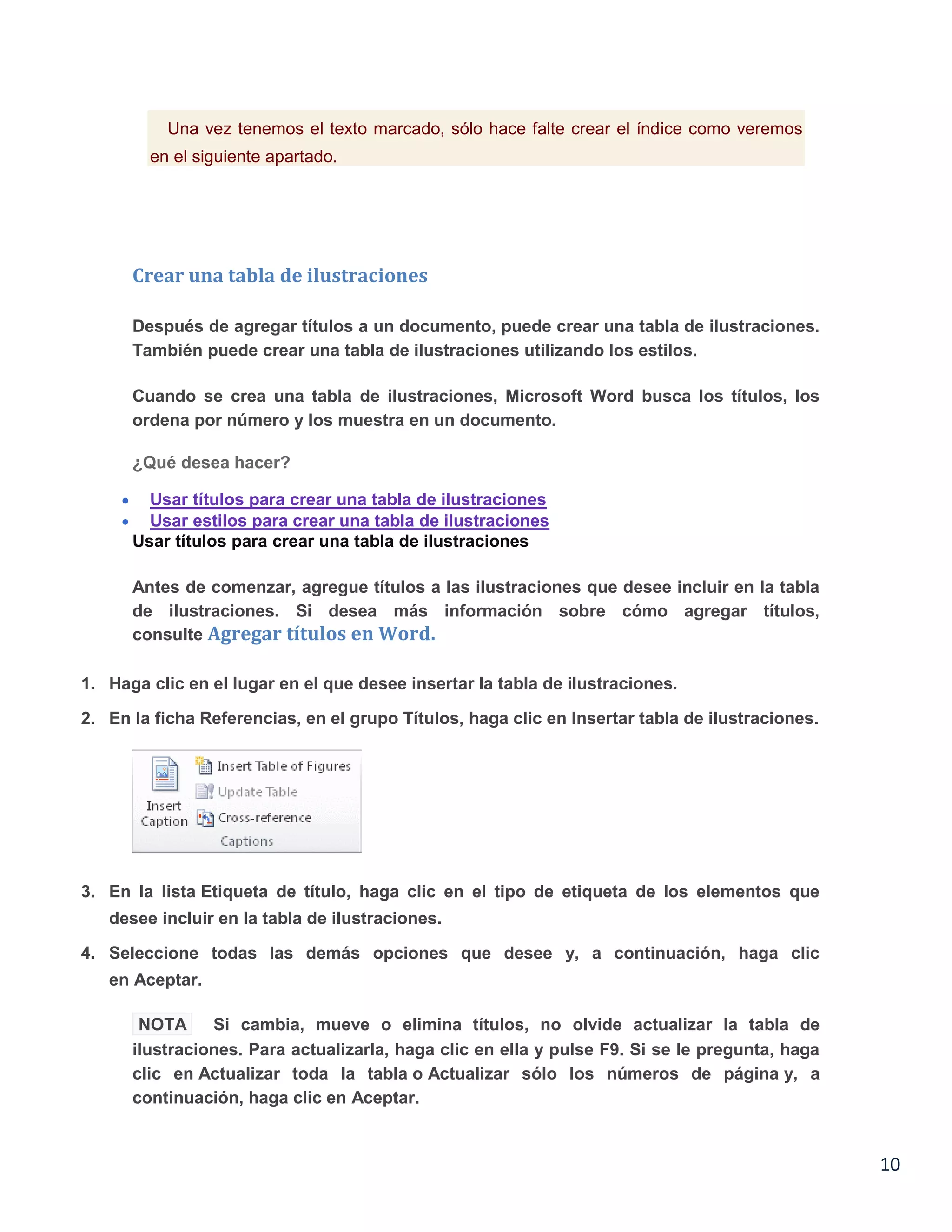 Una vez tenemos el texto marcado, sólo hace falte crear el índice como veremos
en el siguiente apartado.

Crear una tabla de ilustraciones
Después de agregar títulos a un documento, puede crear una tabla de ilustraciones.
También puede crear una tabla de ilustraciones utilizando los estilos.
Cuando se crea una tabla de ilustraciones, Microsoft Word busca los títulos, los
ordena por número y los muestra en un documento.
¿Qué desea hacer?
Usar títulos para crear una tabla de ilustraciones
Usar estilos para crear una tabla de ilustraciones
Usar títulos para crear una tabla de ilustraciones
Antes de comenzar, agregue títulos a las ilustraciones que desee incluir en la tabla
de ilustraciones. Si desea más información sobre cómo agregar títulos,
consulte Agregar títulos en Word.
1. Haga clic en el lugar en el que desee insertar la tabla de ilustraciones.
2. En la ficha Referencias, en el grupo Títulos, haga clic en Insertar tabla de ilustraciones.

3. En la lista Etiqueta de título, haga clic en el tipo de etiqueta de los elementos que
desee incluir en la tabla de ilustraciones.
4. Seleccione todas las demás opciones que desee y, a continuación, haga clic
en Aceptar.
NOTA
Si cambia, mueve o elimina títulos, no olvide actualizar la tabla de
ilustraciones. Para actualizarla, haga clic en ella y pulse F9. Si se le pregunta, haga
clic en Actualizar toda la tabla o Actualizar sólo los números de página y, a
continuación, haga clic en Aceptar.

10

 