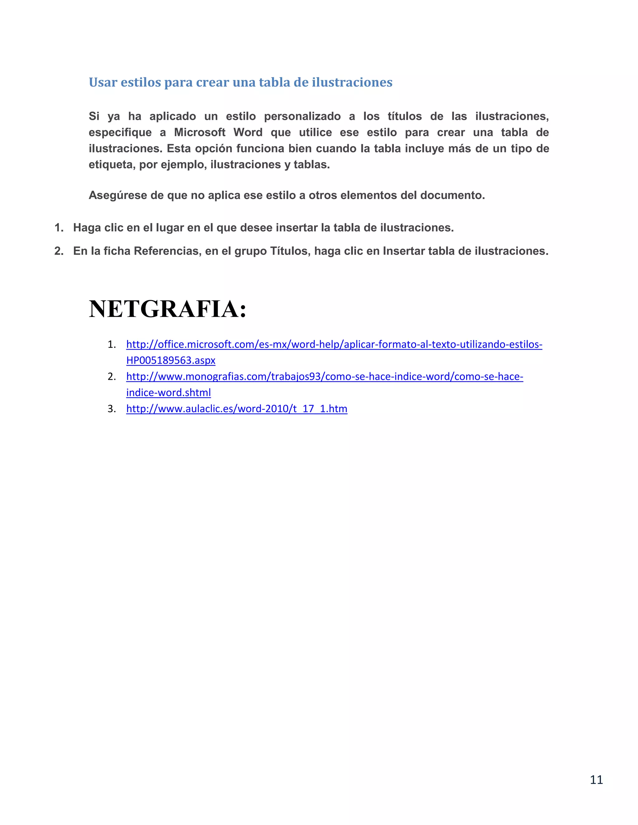 Usar estilos para crear una tabla de ilustraciones
Si ya ha aplicado un estilo personalizado a los títulos de las ilustraciones,
especifique a Microsoft Word que utilice ese estilo para crear una tabla de
ilustraciones. Esta opción funciona bien cuando la tabla incluye más de un tipo de
etiqueta, por ejemplo, ilustraciones y tablas.
Asegúrese de que no aplica ese estilo a otros elementos del documento.
1. Haga clic en el lugar en el que desee insertar la tabla de ilustraciones.
2. En la ficha Referencias, en el grupo Títulos, haga clic en Insertar tabla de ilustraciones.

NETGRAFIA:
1. http://office.microsoft.com/es-mx/word-help/aplicar-formato-al-texto-utilizando-estilosHP005189563.aspx
2. http://www.monografias.com/trabajos93/como-se-hace-indice-word/como-se-haceindice-word.shtml
3. http://www.aulaclic.es/word-2010/t_17_1.htm

11

 