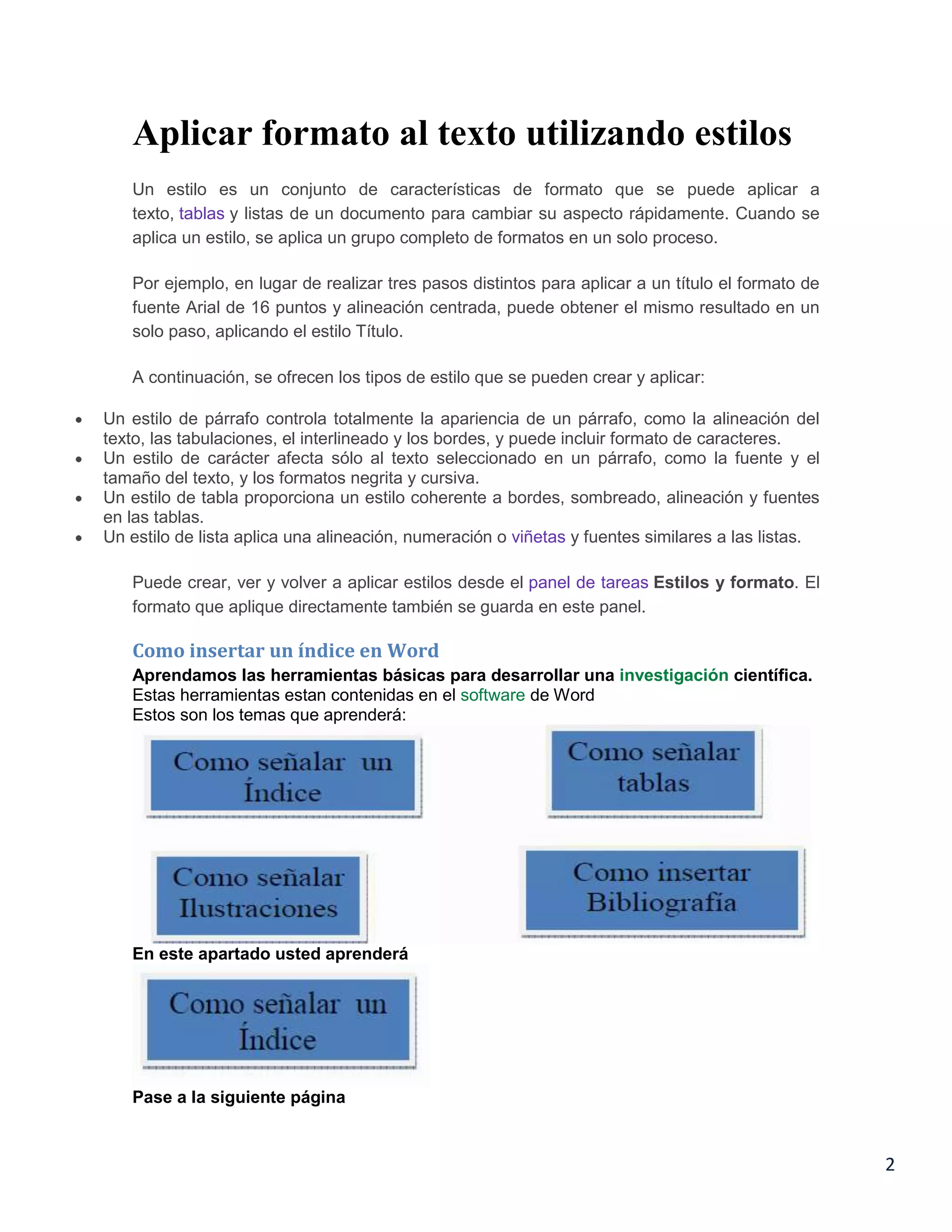 Aplicar formato al texto utilizando estilos
Un estilo es un conjunto de características de formato que se puede aplicar a
texto, tablas y listas de un documento para cambiar su aspecto rápidamente. Cuando se
aplica un estilo, se aplica un grupo completo de formatos en un solo proceso.
Por ejemplo, en lugar de realizar tres pasos distintos para aplicar a un título el formato de
fuente Arial de 16 puntos y alineación centrada, puede obtener el mismo resultado en un
solo paso, aplicando el estilo Título.
A continuación, se ofrecen los tipos de estilo que se pueden crear y aplicar:
Un estilo de párrafo controla totalmente la apariencia de un párrafo, como la alineación del
texto, las tabulaciones, el interlineado y los bordes, y puede incluir formato de caracteres.
Un estilo de carácter afecta sólo al texto seleccionado en un párrafo, como la fuente y el
tamaño del texto, y los formatos negrita y cursiva.
Un estilo de tabla proporciona un estilo coherente a bordes, sombreado, alineación y fuentes
en las tablas.
Un estilo de lista aplica una alineación, numeración o viñetas y fuentes similares a las listas.
Puede crear, ver y volver a aplicar estilos desde el panel de tareas Estilos y formato. El
formato que aplique directamente también se guarda en este panel.

Como insertar un índice en Word
Aprendamos las herramientas básicas para desarrollar una investigación científica.
Estas herramientas estan contenidas en el software de Word
Estos son los temas que aprenderá:

En este apartado usted aprenderá

Pase a la siguiente página

2

 