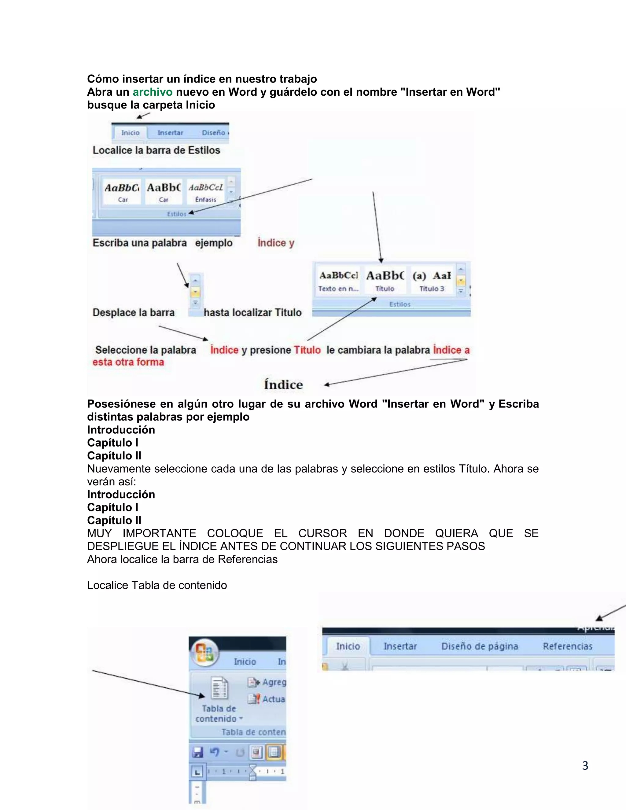 Cómo insertar un índice en nuestro trabajo
Abra un archivo nuevo en Word y guárdelo con el nombre "Insertar en Word"
busque la carpeta Inicio

Posesiónese en algún otro lugar de su archivo Word "Insertar en Word" y Escriba
distintas palabras por ejemplo
Introducción
Capítulo I
Capítulo II
Nuevamente seleccione cada una de las palabras y seleccione en estilos Título. Ahora se
verán así:
Introducción
Capítulo I
Capítulo II
MUY IMPORTANTE COLOQUE EL CURSOR EN DONDE QUIERA QUE SE
DESPLIEGUE EL ÍNDICE ANTES DE CONTINUAR LOS SIGUIENTES PASOS
Ahora localice la barra de Referencias
Localice Tabla de contenido

3

 