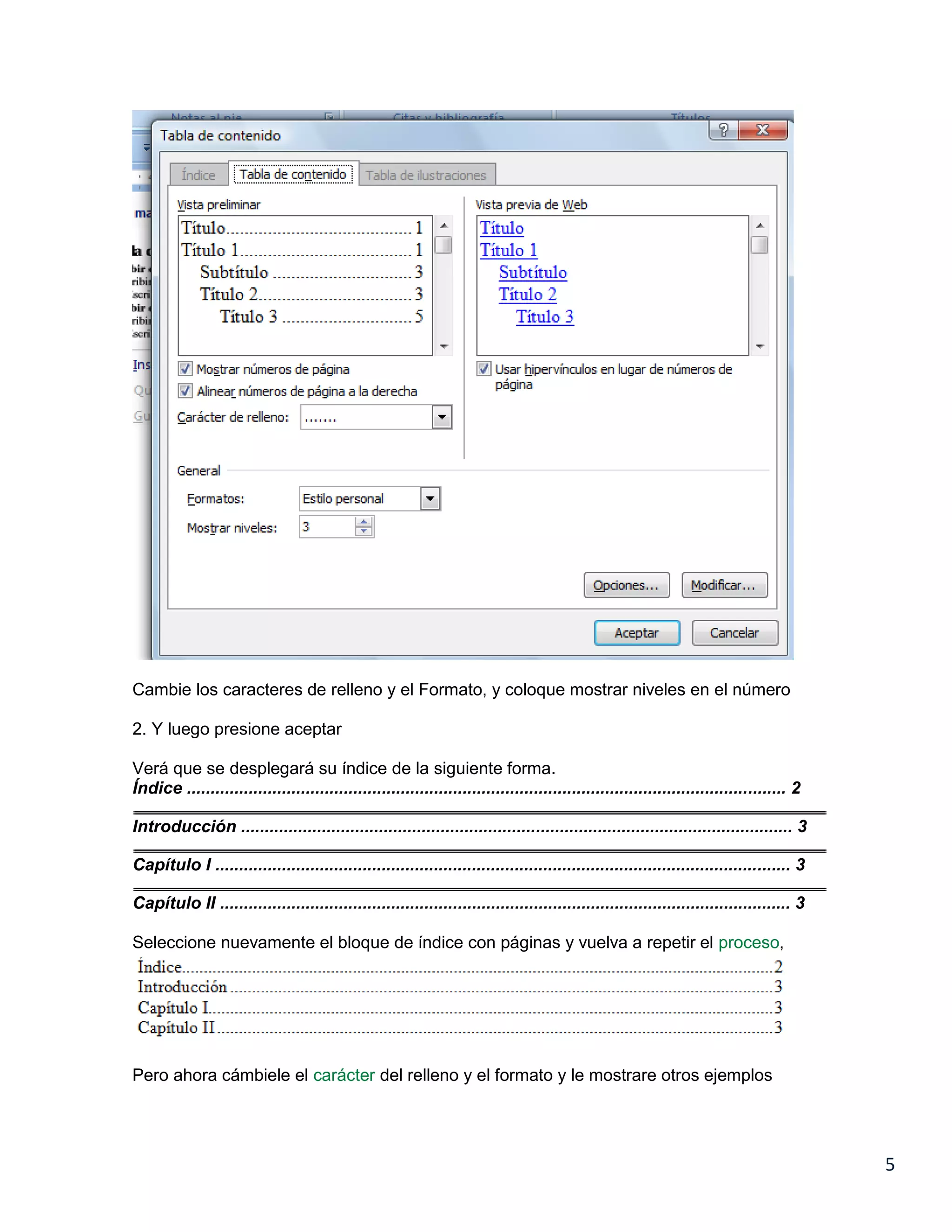 Cambie los caracteres de relleno y el Formato, y coloque mostrar niveles en el número
2. Y luego presione aceptar
Verá que se desplegará su índice de la siguiente forma.
Índice .............................................................................................................................. 2
Introducción .................................................................................................................... 3
Capítulo I ......................................................................................................................... 3
Capítulo II ........................................................................................................................ 3
Seleccione nuevamente el bloque de índice con páginas y vuelva a repetir el proceso,

Pero ahora cámbiele el carácter del relleno y el formato y le mostrare otros ejemplos

5

 