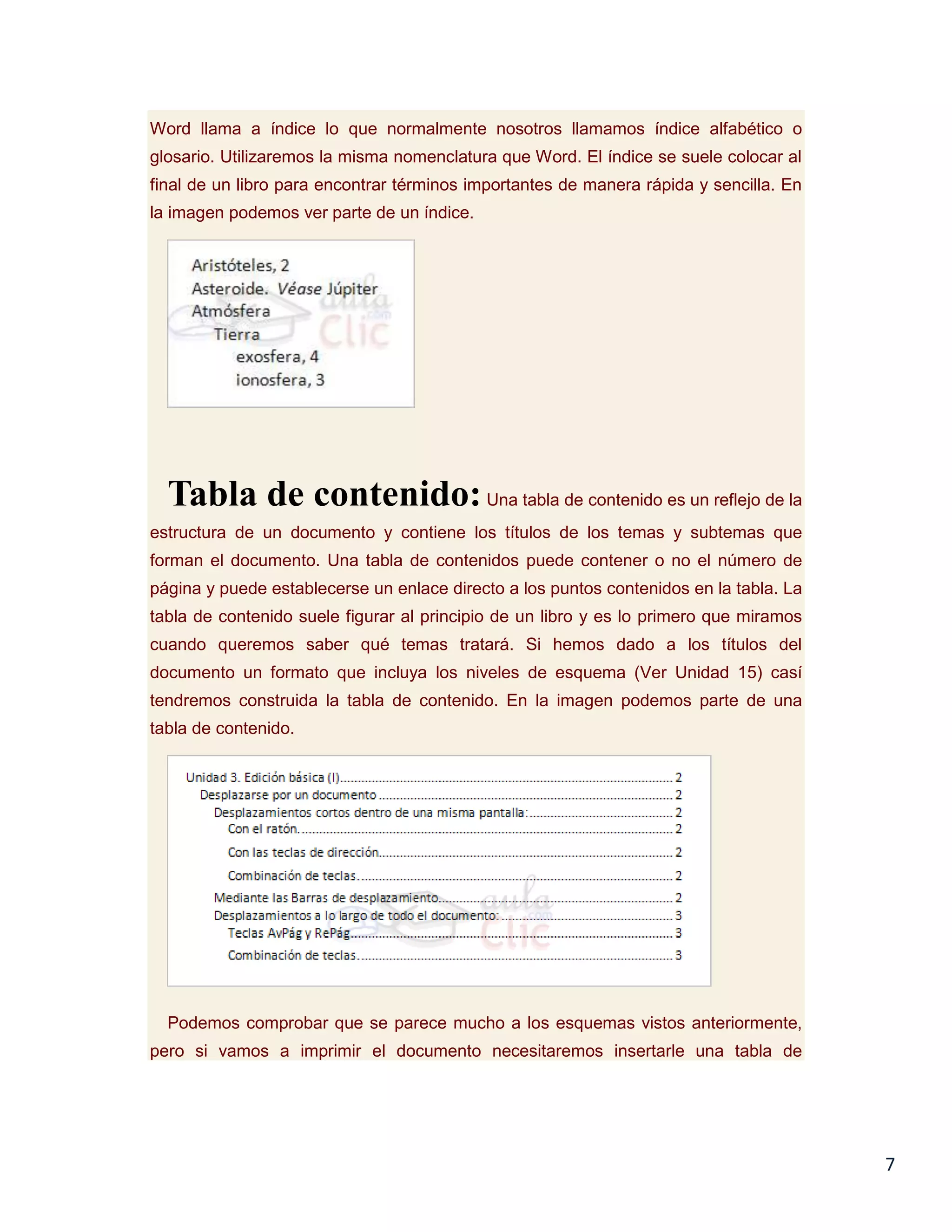Word llama a índice lo que normalmente nosotros llamamos índice alfabético o
glosario. Utilizaremos la misma nomenclatura que Word. El índice se suele colocar al
final de un libro para encontrar términos importantes de manera rápida y sencilla. En
la imagen podemos ver parte de un índice.

Tabla de contenido: Una tabla de contenido es un reflejo de la
estructura de un documento y contiene los títulos de los temas y subtemas que
forman el documento. Una tabla de contenidos puede contener o no el número de
página y puede establecerse un enlace directo a los puntos contenidos en la tabla. La
tabla de contenido suele figurar al principio de un libro y es lo primero que miramos
cuando queremos saber qué temas tratará. Si hemos dado a los títulos del
documento un formato que incluya los niveles de esquema (Ver Unidad 15) casí
tendremos construida la tabla de contenido. En la imagen podemos parte de una
tabla de contenido.

Podemos comprobar que se parece mucho a los esquemas vistos anteriormente,
pero si vamos a imprimir el documento necesitaremos insertarle una tabla de

7

 