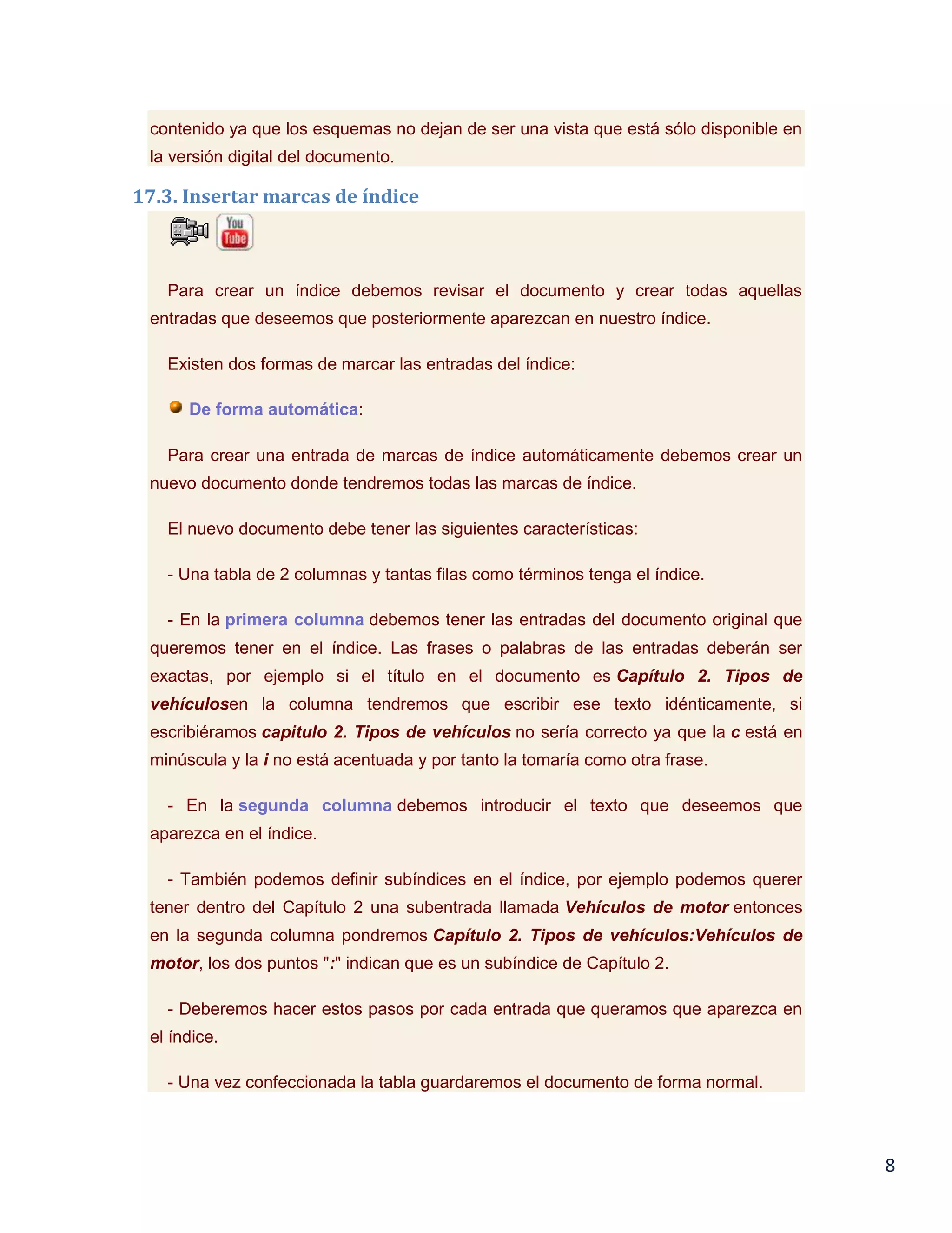 contenido ya que los esquemas no dejan de ser una vista que está sólo disponible en
la versión digital del documento.

17.3. Insertar marcas de índice

Para crear un índice debemos revisar el documento y crear todas aquellas
entradas que deseemos que posteriormente aparezcan en nuestro índice.
Existen dos formas de marcar las entradas del índice:
De forma automática:
Para crear una entrada de marcas de índice automáticamente debemos crear un
nuevo documento donde tendremos todas las marcas de índice.
El nuevo documento debe tener las siguientes características:
- Una tabla de 2 columnas y tantas filas como términos tenga el índice.
- En la primera columna debemos tener las entradas del documento original que
queremos tener en el índice. Las frases o palabras de las entradas deberán ser
exactas, por ejemplo si el título en el documento es Capítulo 2. Tipos de
vehículosen la columna tendremos que escribir ese texto idénticamente, si
escribiéramos capitulo 2. Tipos de vehículos no sería correcto ya que la c está en
minúscula y la i no está acentuada y por tanto la tomaría como otra frase.
- En la segunda columna debemos introducir el texto que deseemos que
aparezca en el índice.
- También podemos definir subíndices en el índice, por ejemplo podemos querer
tener dentro del Capítulo 2 una subentrada llamada Vehículos de motor entonces
en la segunda columna pondremos Capítulo 2. Tipos de vehículos:Vehículos de
motor, los dos puntos ":" indican que es un subíndice de Capítulo 2.
- Deberemos hacer estos pasos por cada entrada que queramos que aparezca en
el índice.
- Una vez confeccionada la tabla guardaremos el documento de forma normal.

8

 