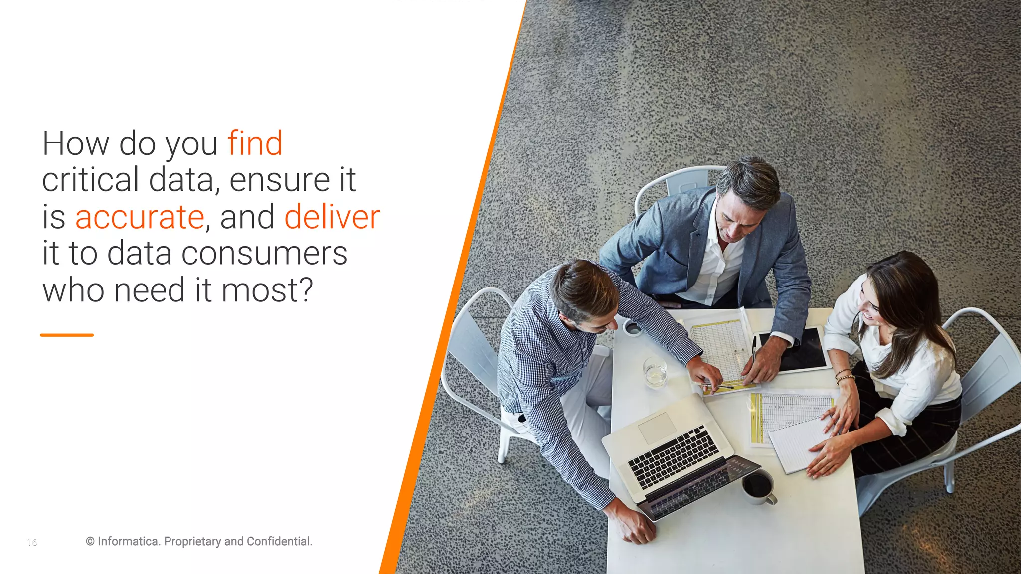 16 © Informatica. Proprietary and Confidential.
How do you find
critical data, ensure it
is accurate, and deliver
it to data consumers
who need it most?
16 © Informatica. Proprietary and Confidential.
 
