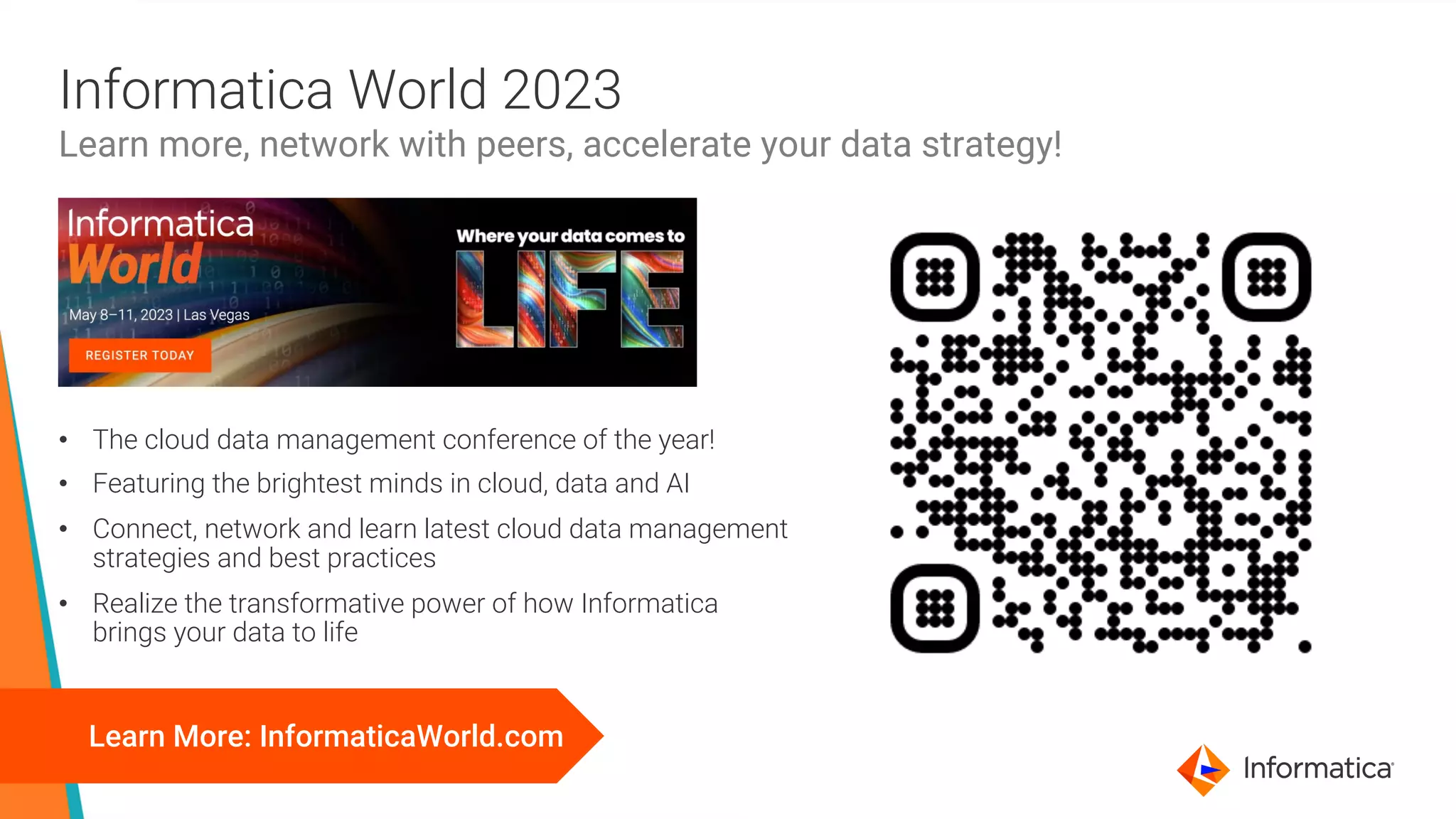 22 © Informatica. Proprietary and Confidential.
Informatica World 2023
Learn more, network with peers, accelerate your data strategy!
Learn More: InformaticaWorld.com
• The cloud data management conference of the year!
• Featuring the brightest minds in cloud, data and AI
• Connect, network and learn latest cloud data management
strategies and best practices
• Realize the transformative power of how Informatica
brings your data to life
 