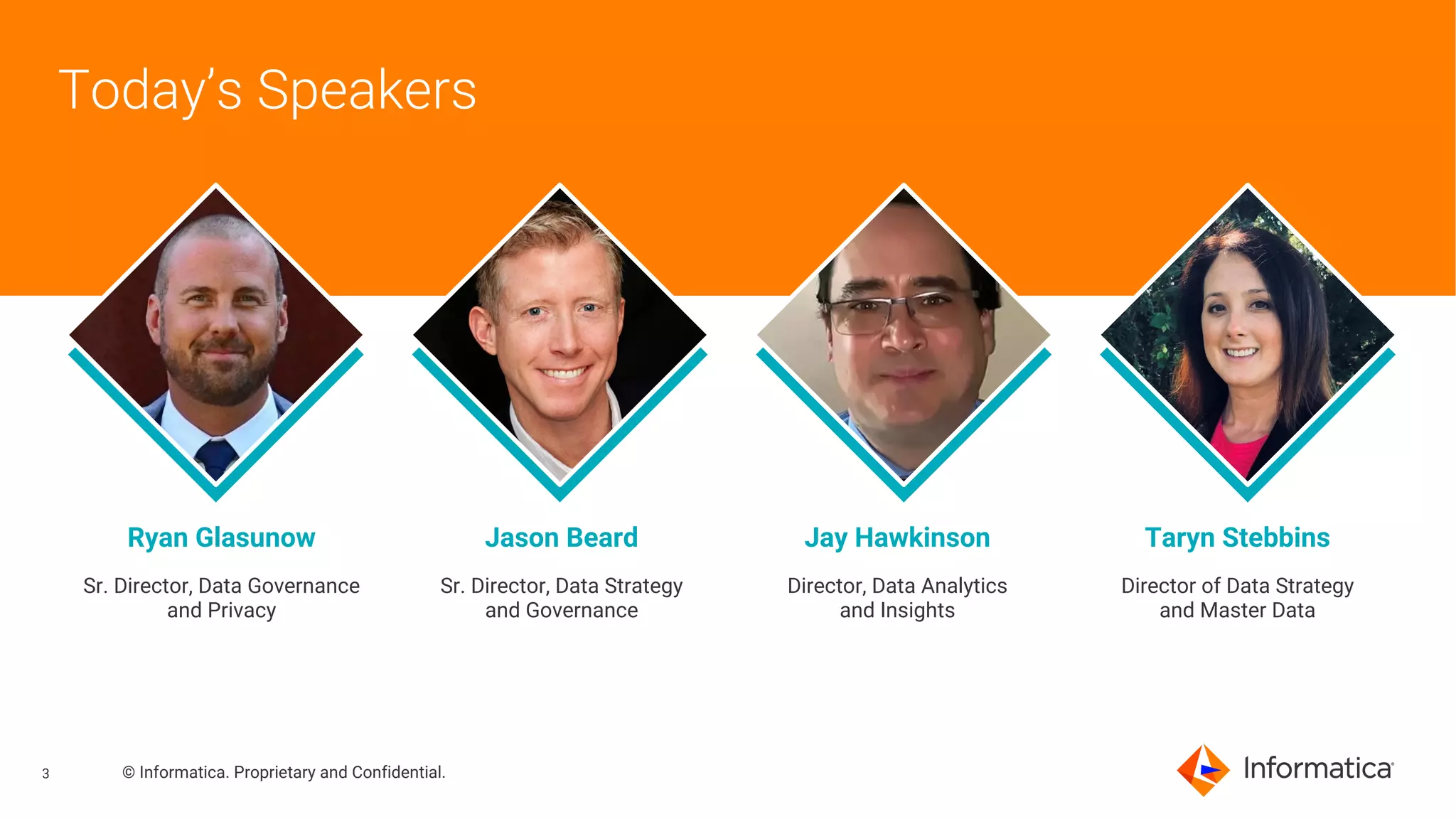 3 © Informatica. Proprietary and Confidential.
Today’s Speakers
Ryan Glasunow Jason Beard Jay Hawkinson Taryn Stebbins
Sr. Director, Data Governance
and Privacy
Sr. Director, Data Strategy
and Governance
Director, Data Analytics
and Insights
Director of Data Strategy
and Master Data
 
