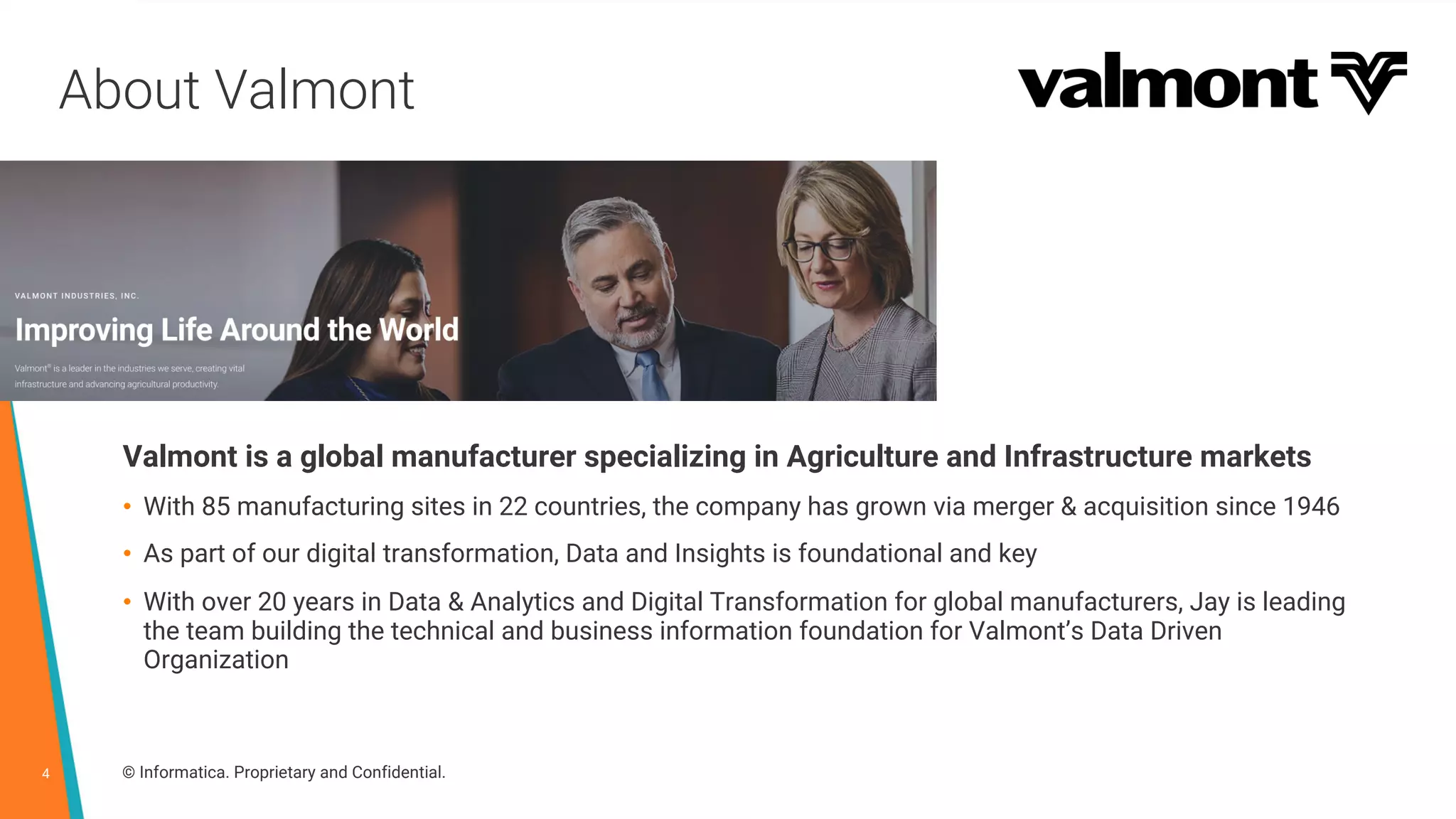 4 © Informatica. Proprietary and Confidential.
About Valmont
Valmont is a global manufacturer specializing in Agriculture and Infrastructure markets
• With 85 manufacturing sites in 22 countries, the company has grown via merger & acquisition since 1946
• As part of our digital transformation, Data and Insights is foundational and key
• With over 20 years in Data & Analytics and Digital Transformation for global manufacturers, Jay is leading
the team building the technical and business information foundation for Valmont’s Data Driven
Organization
 