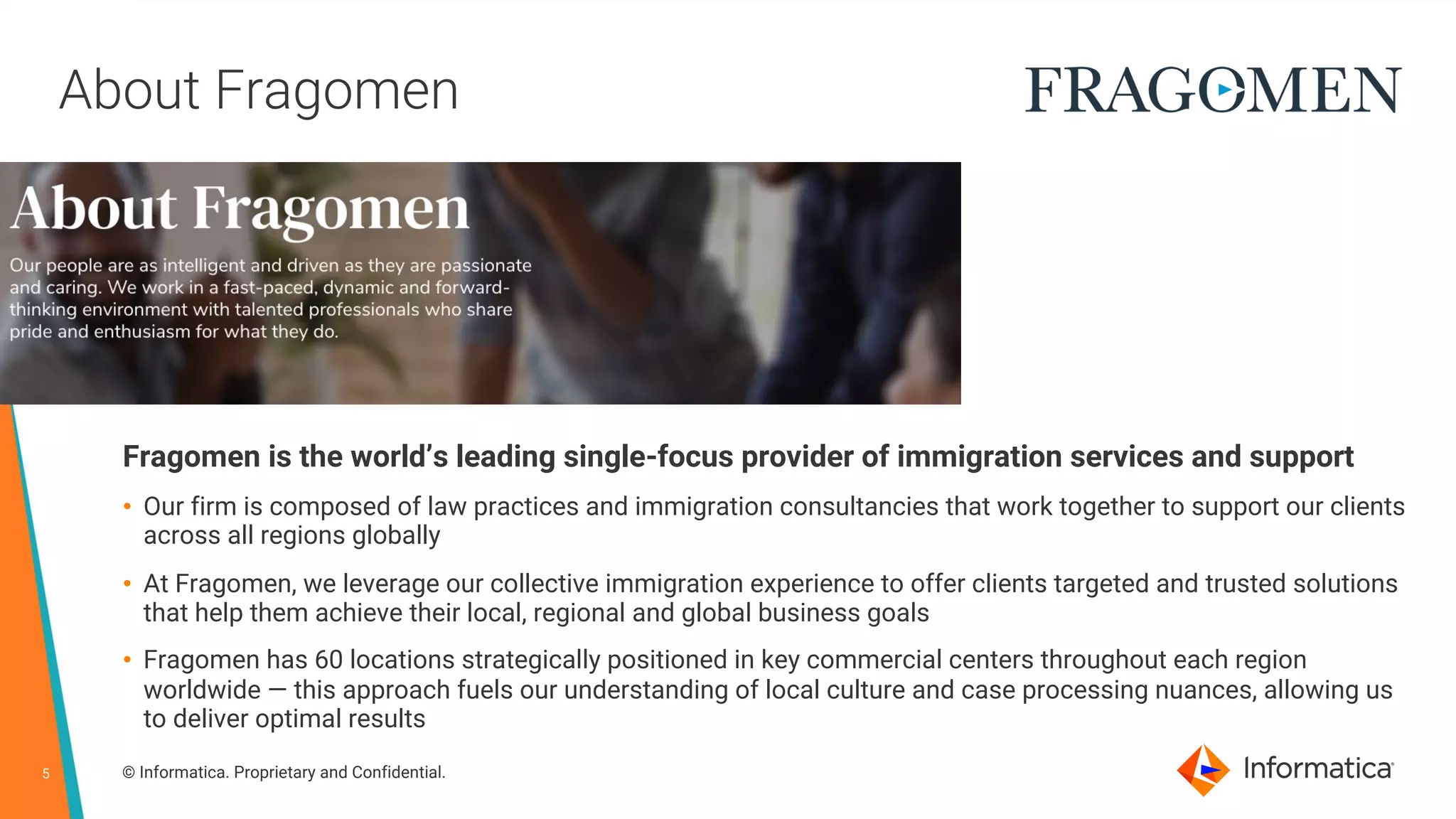5 © Informatica. Proprietary and Confidential.
About Fragomen
Fragomen is the world’s leading single-focus provider of immigration services and support
• Our firm is composed of law practices and immigration consultancies that work together to support our clients
across all regions globally
• At Fragomen, we leverage our collective immigration experience to offer clients targeted and trusted solutions
that help them achieve their local, regional and global business goals
• Fragomen has 60 locations strategically positioned in key commercial centers throughout each region
worldwide — this approach fuels our understanding of local culture and case processing nuances, allowing us
to deliver optimal results
 