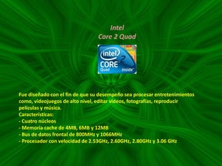 Intel
Core 2 Quad

Fue diseñado con el fin de que su desempeño sea procesar entretenimientos
como, videojuegos de alto nivel, editar videos, fotografías, reproducir
películas y música.
Características:
- Cuatro núcleos
- Memoria cache de 4MB, 6MB y 12MB
- Bus de datos frontal de 800MHz y 1066MHz
- Procesador con velocidad de 2.53GHz, 2.60GHz, 2.80GHz y 3.06 GHz

 