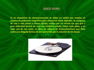 DISCO DURO
Es un dispositivo de almacenamiento de datos no volátil que emplea un
sistema de grabación magnética para almacenar datos digitales. Se compone
de uno o más platos o discos rígidos, unidos por un mismo eje que gira a
gran velocidad dentro de una caja metálica sellada. Sobre cada plato, y en
cada una de sus caras, se sitúa un cabezal de lectura/escritura que flota
sobre una delgada lámina de aire generada por la rotación de los discos.

 
