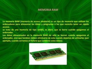 MEMORIA RAM

La memoria RAM (memoria de acceso aleatorio) es un tipo de memoria que utilizan los
ordenadores para almacenar los datos y programas a los que necesita tener un rápido
acceso.
se trata de una memoria de tipo volátil, es decir, que se borra cuando apagamos el
ordenador.
Los datos almacenados en la memoria RAM no sólo se borran cuando apagamos el
ordenador, sino que tambien deben eliminarse de esta cuando dejamos de utilizarlos (por
ejemplo, cuando cerramos el fichero que contiene estos datos).

 