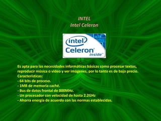 INTEL
Intel Celeron

Es apta para las necesidades informáticas básicas como procesar textos,
reproducir música o video y ver imágenes, por lo tanto es de bajo precio.
Características:
- 64 bits de proceso.
- 1MB de memoria caché.
- Bus de datos frontal de 800MHz.
- Un procesador con velocidad de hasta 2.2GHz
- Ahorra energía de acuerdo con las normas establecidas.

 