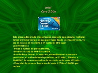 Intel
Core 2 Dúo

Este procesador brinda el desempeño necesario para ejecutar múltiples
tareas al mismo tiempo, en cualquier lugar donde se encuentre uno, ya
sea en la casa, en la oficina o en cualquier otro lugar.
Características :
- Posee 2 núcleos de procesamiento.
- Memoria Caché de 2MB hasta 6MB.
- Bus de datos frontal. En este caso, dependiendo el numero de
procesador, el ancho de banda puede ser de 533MHZ, 800MHz a
1066MHZ. En una computadora de escritorio es de hasta 1333MHz.
- Velocidad de proceso. Puede ser de hasta 1.2GHz a 3.06GHz por
núcleo.

 