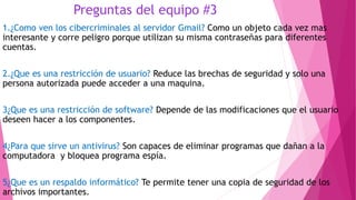 Preguntas del equipo #3
1.¿Como ven los cibercriminales al servidor Gmail? Como un objeto cada vez mas
interesante y corre peligro porque utilizan su misma contraseñas para diferentes
cuentas.
2.¿Que es una restricción de usuario? Reduce las brechas de seguridad y solo una
persona autorizada puede acceder a una maquina.
3¿Que es una restricción de software? Depende de las modificaciones que el usuario
deseen hacer a los componentes.
4¿Para que sirve un antivirus? Son capaces de eliminar programas que dañan a la
computadora y bloquea programa espía.
5¿Que es un respaldo informático? Te permite tener una copia de seguridad de los
archivos importantes.
 