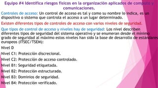 Equipo #4 Identifica riesgos físicos en la organización aplicados de computo y
comunicaciones.
Controles de acceso: Un control de acceso es tal y como su nombre lo indica, es un
dispositivo o sistema que controla el acceso a un lugar determinado.
Existen diferentes tipos de controles de acceso con varios niveles de seguridad.
Que tipos de control de acceso y niveles hay de seguridad: Los nivel describen
diferentes tipos de seguridad del sistema operativo y se enumeran desde el mínimo
grado de seguridad al máximo estos niveles han sido la base de desarrollo de estándares
europeos (ITSEC/TSEM):
Nivel D
Nivel C1: Protección discrecional.
Nivel C2: Protección de acceso controlado.
Nivel B1: Seguridad etiquetada.
Nivel B2: Protección estructurada.
Nivel B3: Dominios de seguridad.
Nivel B4: Protección verificado.
 