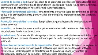 Control de acceso a red: Es un enfoque de la seguridad en redes de computadoras que
intenta unificar la tecnología de seguridad en los equipos finales (tales como antivirus,
prevención de intrusión en hots,informes vulnerabilidades.
Protección contrafallas eléctricas: Una tormenta eléctrica suele ser sinónimo de cortes
de luz y la protección contra picos y fallas de energía es importante para tus aparatos
electrónicos.
Protección contrafallas naturales: Son problemas que afectan a la computadora en
daños externos
Incendio: Los incendios son causados por el uso inadecuado de combustible, falla de
instalaciones ilambricos defectuosa.
Inundaciones: Es la inundación de agua por exceso de escurrimientos superficiales o por
acumulación en terrenos planos ocasionada por falta de drenaje ya sea por natural o
artificial.
Administración de software de la organización: Es un termino utilizado en la ingeniería
de software que cubre varios tipos de software que cubre varios tipos de software,
entre ellos el utilizado para la planificación de proyectos, manejo y control de
presupuesto, asignación de recursos, software para elaboración.
 