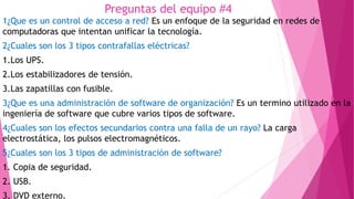 Preguntas del equipo #4
1¿Que es un control de acceso a red? Es un enfoque de la seguridad en redes de
computadoras que intentan unificar la tecnología.
2¿Cuales son los 3 tipos contrafallas eléctricas?
1.Los UPS.
2.Los estabilizadores de tensión.
3.Las zapatillas con fusible.
3¿Que es una administración de software de organización? Es un termino utilizado en la
ingeniería de software que cubre varios tipos de software.
4¿Cuales son los efectos secundarios contra una falla de un rayo? La carga
electrostática, los pulsos electromagnéticos.
5¿Cuales son los 3 tipos de administración de software?
1. Copia de seguridad.
2. USB.
3. DVD externo.
 
