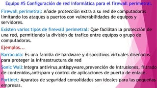 Equipo #5 Configuración de red informática para el firewall perimetral.
Firewall perimetral: Añade protección extra a su red de computadoras
limitando los ataques a puertos con vulnerabilidades de equipos y
servidores.
Existen varios tipos de firewall perimetral: Que facilitan la protección de
una red, permitiendo la división de trafico entre equipos o grupo de
computadoras.
Ejemplos...
Barracuda: Es una familia de hardware y dispositivos virtuales diseñados
para proteger la infraestructura de red
Sonic Wall:Integra antivirus,antispyware,prevención de intrusiones, filtrado
de contenidos,antispam y control de aplicaciones de puerta de enlace.
Fortinet: Aparatos de seguridad consolidados son ideales para las pequeñas
empresas.
 