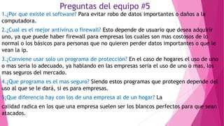 Preguntas del equipo #5
1.¿Por que existe el software? Para evitar robo de datos importantes o daños a la
computadora.
2.¿Cual es el mejor antivirus o firewall? Esto depende de usuario que desea adquirir
uno, ya que puede haber firewall para empresas los cuales son mas costosos de lo
normal o los básicos para personas que no quieren perder datos importantes o que le
vean la ip.
3.¿Conviene usar solo un programa de protección? En el caso de hogares el uso de uno
o mas seria lo adecuado, ya hablando en las empresas seria el uso de uno o mas, los
mas seguros del mercado.
4.¿Que programa es el mas seguro? Siendo estos programas que protegen depende del
uso al que se le dará, si es para empresas.
5¿Que diferencia hay con los de una empresa al de un hogar? La
calidad radica en los que una empresa suelen ser los blancos perfectos para que sean
atacados.
 