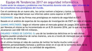 Equipo #6 Tendencias 2017 en seguridad informática.
Cuales serán los ataques y problemas mas frecuentes durante este año según informes de
las consultoras mas prestigiosas del mundo.
Con el comienzo de un nuevo año, las cartas vuelven a bajarse y tantos consultoras como
empresas de seguridad lanzan sus informes sobre como esperar el 2017.
RASOMWARE: Una de las firmas mas prestigiosas en materia de seguridad es ESET.
Basado en el análisis de expertos de los equipos de investigación de ESET en todo el mundo.
GAMING INFECTADOS: Según el informe sobre el mercado global de juegos 2016 publicado
por Newzoo,el mismo se ha incrementado en un 8.5% durante 2016, por lo que sus ingresos
alcanzaran casi USD 100 mil millones.
ENGAÑOS Y ROBOS DE CUENTAS: Es una de las tendencias delictivas en la web dichos
engaños pueden producirse de varias maneras, una es a través de mensajes que se reciben
en la cuenta de whatsapp.
En el ultimo tiempo el robo de cuentas de twitter he hecho mucho ruido en el
ambiente.personalidades,famosos y políticos están en el ojo de la tormenta dado de la
importancia de sus perfiles y su cantidad de seguidores.
 
