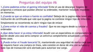 Preguntas del equipo #6
1.¿Como podemos evitar el gaming infectado? Evite el uso de descargar ilegales de
programas o enlaces que puedan afectar su ordenador, mantener instalado respaldos
en memorias.
2.¿Cuando se que un enlace o fuente es confiable? Debajo de la pagina debe tener una
institución de certificado que vale que la pagina no contiene ningún tipo de infección.
Simplemente se recomienda no abrir ningún tipo de enlace
3.¿Como evitar el robo de cuentas y fraudes? Que no sea seguro desde su celular u
ordenador.
4.¿Que debo hacer si ya estoy infectado? Acudir con un especialista en computadora la
opción desde una casa seria comprar un antivirus complemente actualizado y evitar
estos casos.
5.¿Puedo evitar el fraude bancario? Si, manteniendo una seguridad de alerta cada que
se requiera hacer una compra en línea, solo consiste en darse de alta con su banco y
todo tipo de transacción será alertado para autorizar ese cargo.
 