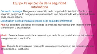 Equipo #2 Aplicación de la seguridad
informática
Concepto de riesgo: Riesgo es una medida de la magnitud de los daños frente a una
situación peligrosa. El riesgo se mide asumiendo una determinada vulnerabilidad frente
cada tipo de peligro.
Clasificación de los principales riesgos de la seguridad informática
Alto: Se considera un riesgo alto cuando la amenaza representa gran impacto dentro de
la institución u organización.
Medio: Se establece cuando la amenaza impacta de forma parcial a las actividades de
la organización u institución.
Bajo: Cuando la amenaza no representa un ataque importante en los procesos de una
organización u institución.
 