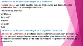 Clasificación de los principales riesgos de la informática
Riesgos físicos: Son todos aquellos factores ambientales que depende de las
propiedades físicas de los cuerpos tales como:
Temperaturas extremas
Ventilación
Iluminación
Presión
Vibración
Ruido
Clasificación de los principales riesgos de la seguridad informática
Concepto de vulnerabilidad: Son todos aquellos elementos que hacen a un sistemas
mas propenso al ataque de una amenaza o aquellas situaciones en las que es mas
probable que un ataque tenga cierto éxito de impacto e los procesos de negocio de la
organización.
 