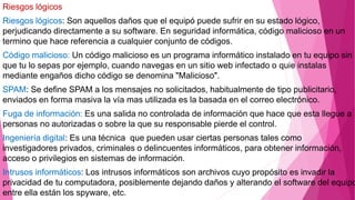 Riesgos lógicos
Riesgos lógicos: Son aquellos daños que el equipó puede sufrir en su estado lógico,
perjudicando directamente a su software. En seguridad informática, código malicioso en un
termino que hace referencia a cualquier conjunto de códigos.
Código malicioso: Un código malicioso es un programa informático instalado en tu equipo sin
que tu lo sepas por ejemplo, cuando navegas en un sitio web infectado o quie instalas
mediante engaños dicho código se denomina "Malicioso".
SPAM: Se define SPAM a los mensajes no solicitados, habitualmente de tipo publicitario,
enviados en forma masiva la vía mas utilizada es la basada en el correo electrónico.
Fuga de información: Es una salida no controlada de información que hace que esta llegue a
personas no autorizadas o sobre la que su responsable pierde el control.
Ingeniería digital: Es una técnica que pueden usar ciertas personas tales como
investigadores privados, criminales o delincuentes informáticos, para obtener información,
acceso o privilegios en sistemas de información.
Intrusos informáticos: Los intrusos informáticos son archivos cuyo propósito es invadir la
privacidad de tu computadora, posiblemente dejando daños y alterando el software del equipo
entre ella están los spyware, etc.
 