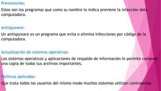 Preventorios:
Estos son los programas que como su nombre lo indica previene la infección dela
computadora.
Antispyware:
Un antispyware es un programa que evita o elimina infecciones por código de la
computadora.
Actualización de sistemas operativos:
Los sistemas operativos y aplicaciones de respaldo de información le permite contener
una copia de todos tus archivos importantes.
Políticas aplicadas:
Que trata todos los usuarios del mismo modo muchos sistemas utilizan contraseñas.
 