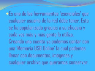 Es una de las herramientas ‘esenciales’ que
cualquier usuario de la red debe tener. Esta
se ha popularizado gracias a su eficacia y
cada vez más y más gente la utiliza.
Creando una cuenta ya podemos contar con
una ‘Memoria USB Online’ la cual podemos
llenar con documentos, imágenes y
cualquier archivo que queramos conservar.
 