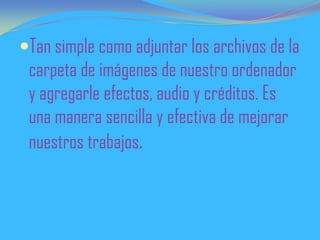 Tan simple como adjuntar los archivos de la
carpeta de imágenes de nuestro ordenador
y agregarle efectos, audio y créditos. Es
una manera sencilla y efectiva de mejorar
nuestros trabajos.
 