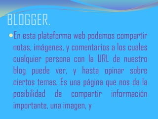 BLOGGER.
En esta plataforma web podemos compartir
notas, imágenes, y comentarios a los cuales
cualquier persona con la URL de nuestro
blog puede ver, y hasta opinar sobre
ciertos temas. Es una página que nos da la
posibilidad de compartir información
importante, una imagen, y
 