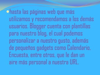 hasta las páginas web que más
utilizamos y recomendamos a los demás
usuarios. Blogger cuenta con plantillas
para nuestro blog, el cual podemos
personalizar a nuestro gusto, además
de pequeños gadgets como Calendario,
Encuesta, entre otros, que le dan un
aire más personal a nuestra URL.
 