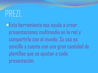 PREZI.
Esta herramienta nos ayuda a crear
presentaciones multimedia en la red y
compartirla con el mundo. Su uso es
sencillo y cuenta con una gran cantidad de
plantillas que se ajustan a cada
presentación.
 