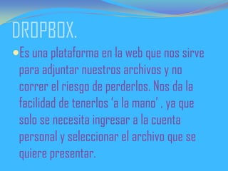 DROPBOX.
Es una plataforma en la web que nos sirve
para adjuntar nuestros archivos y no
correr el riesgo de perderlos. Nos da la
facilidad de tenerlos ‘a la mano’ , ya que
solo se necesita ingresar a la cuenta
personal y seleccionar el archivo que se
quiere presentar.
 