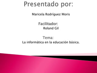 Maricela Rodríguez Moris
Facilitador:
Roland Gil
Tema:
La informática en la educación básica.
 