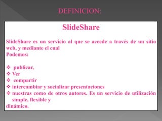 DEFINICION:
SlideShare
SlideShare es un servicio al que se accede a través de un sitio
web, y mediante el cual
Podemos:
publicar,
Ver
compartir
intercambiar y socializar presentaciones
nuestras como de otros autores. Es un servicio de utilización
simple, flexible y
dinámico.