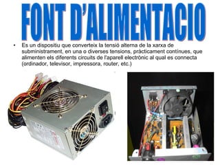 Es un dispositiu que converteix la tensió alterna de la xarxa de subministrament, en una o diverses tensions, pràcticament contínues, que alimenten els diferents circuits de l'aparell electrònic al qual es connecta (ordinador, televisor, impressora, router, etc.) FONT D’ALIMENTACIO 