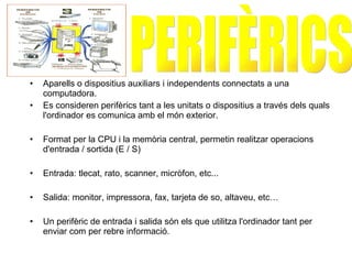 Aparells o dispositius auxiliars i independents connectats a una computadora. Es consideren perifèrics tant a les unitats o dispositius a través dels quals l'ordinador es comunica amb el món exterior.  Format per la CPU i la memòria central, permetin realitzar operacions d'entrada / sortida (E / S)   Entrada : tlecat, rato, scanner,  micròfon, etc... Salida: monitor, impressora, fax, tarjeta de so, altaveu, etc… Un perifèric de entrada i salida  són els que utilitza l'ordinador tant per enviar com per rebre informació.   PERIFÈRICS  