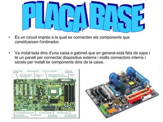 És un circuit imprès a la qual es connecten els components que  constitueixen l'ordinador. Va instal·lada dins d'una caixa o gabinet que en general està feta de xapa i té un panell per connectar dispositius externs i molts connectors interns i sòcols per install lar components dins de la caixa.   PLACA BASE  
