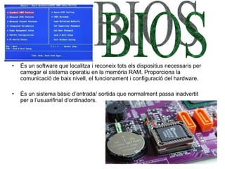 És un software  que localitza i reconeix tots els dispositius necessaris per carregar el sistema operatiu en la memòria RA M.  Proporciona la comunicació de baix nivell, el funcionament i configuració del hardware. És un sistema bàsic d’entrada/ sortida que normalment passa inadvertit per a l’usuarifinal d’ordinadors. BIOS 