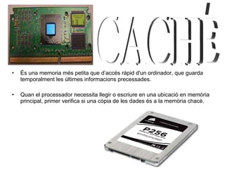 És una memoria més petita que d’accés ràpid d'un ordinador, que guarda temporalment les últimes informacions precessades. Quan el processador necessita llegir o escriure en una ubicació en memòria principal, primer verifica si una còpia de les dades és a la memòria chacè.  CACHÉ 