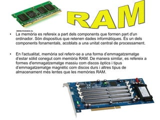 La memòria  es refereix a part dels components que formen part d'un ordinador. Són dispositius que retenen dades informàtiques. És un dels components fonamentals, acoblats a una unitat central de processament. En l'actualitat, memòria sol referir-se a una forma d’emmagatzematge d’estar sòlid conegut com memòria RAM. De manera similar, es refereix a formes d'emmagatzematge massiu com discos òptics i tipus d’emmagatzematge magnètic com discos durs i altres tipus de almacenament més lentes que les memòries RAM. RAM 