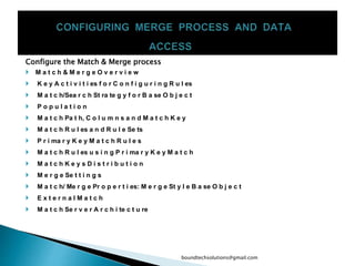 Configure the Match & Merge process
 M a t c h & M e r g e O v e r v i e w
 K e y A c t i v i t i es f o r C o n f i g u r i n g R u l es
 M a t c h/Sea r c h St ra te g y f o r B a se O b j e c t
 P o p u l a t i o n
 M a t c h Pa t h, C o l u m n s a n d M a t c h K e y
 M a t c h R u l es a n d R u l e Se ts
 P r i ma r y K e y M a t c h R u l e s
 M a t c h R u l es u s i n g P r i ma r y K e y M a t c h
 M a t c h K e y s D i s t r i b u t i o n
 M e r g e Se t t i n g s
 M a t c h/ Me r g e Pr o p e r t i es: M e r g e St y l e B a se O b j e c t
 E x t e r n a l M a t c h
 M a t c h Se r v e r A r c h i te c t u re
boundtechsolutions@gmail.com
 