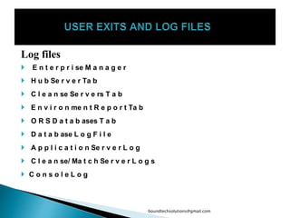 Log files
 E n t e r p r i se M a n a g e r
 H u b Se r v e r Ta b
 C l e a n se Se r v e rs T a b
 E n v i r o n me n t R e p o r t Ta b
 O R S D a t a b ases T a b
 D a t a b ase L o g F i l e
 A p p l i c a t i o n Se r v e r L o g
 C l e a n se/ Ma t c h Se r v e r L o g s
 C o n s o l e L o g
boundtechsolutions@gmail.com
 