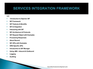 SIF
 Introduction to Siperian SIF
 SIF Framework
 SIF Features & Benefits
 SIF & Integration
 Interacting with SIF
 SIF Architecture & Protocols
 SIF Request Object with Examples
 Processing Responses
 About Record
 SIF APIs with Examples
 ORS Specific APIs
 Introduction to SIF Manager
 Using JMS - Inbound & Outbound
 Logging
 Auditing
boundtechsolutions@gmail.com
 