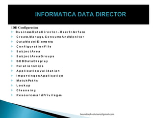 IDD Configuration
 B u s i n ess D a t a D i r e c t o r – U s e r I n te r f a ce
 C r e a te, M a n a g e, C o n s u me A n d M o n i t o r
 D a t a M o d e l E l e me n ts
 C o n f i g u r a t i o n F i l e
 S u b j e c t A r e a
 S u b j e c t A r e a G r o u p s
 B D D D a t a D i s p l a y
 R e l a t i o n s h i p s
 A p p l i c a t i o n V a l i d a t i o n
 I m p o r t i n g a n A p p l i c a t i o n
 M a t c h Pa t h s
 L o o k u p
 C l e a n s i n g
 R e s o u r c es a n d Pr i v i l e g es
boundtechsolutions@gmail.com
 