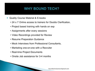  Quality Course Material & E-books
• 24 x 7 Online access to trainers for Doubts Clarification,
• Project based training with hands on exp
• Assignments after every sessions
• Video Recordings provided for Review
• Resume Preparation Guidance
• Mock Interviews from Professional Consultants,
• Marketing one-on-one with a Recruiter
• Real-time Project Documents
• Onsite Job assistance for 3-4 months
boundtechsolutions@gmail.com
 